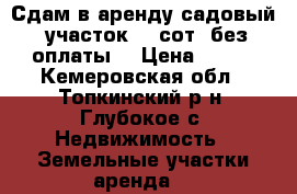 Сдам в аренду садовый  участок 20 сот. без оплаты. › Цена ­ 100 - Кемеровская обл., Топкинский р-н, Глубокое с. Недвижимость » Земельные участки аренда   